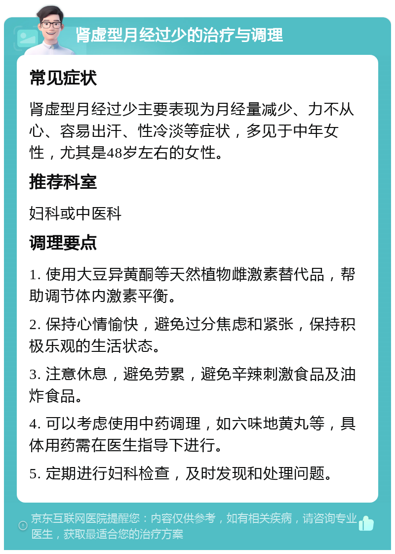 肾虚型月经过少的治疗与调理 常见症状 肾虚型月经过少主要表现为月经量减少、力不从心、容易出汗、性冷淡等症状，多见于中年女性，尤其是48岁左右的女性。 推荐科室 妇科或中医科 调理要点 1. 使用大豆异黄酮等天然植物雌激素替代品，帮助调节体内激素平衡。 2. 保持心情愉快，避免过分焦虑和紧张，保持积极乐观的生活状态。 3. 注意休息，避免劳累，避免辛辣刺激食品及油炸食品。 4. 可以考虑使用中药调理，如六味地黄丸等，具体用药需在医生指导下进行。 5. 定期进行妇科检查，及时发现和处理问题。