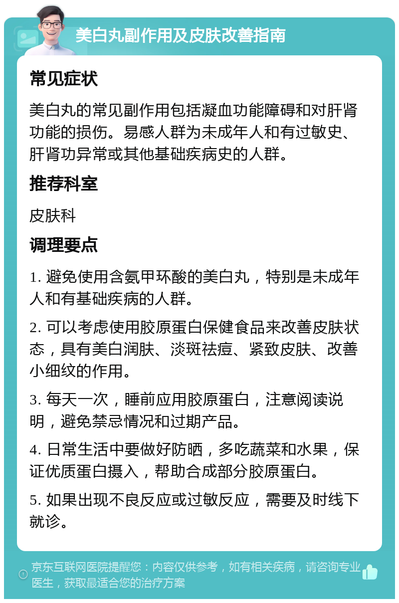 美白丸副作用及皮肤改善指南 常见症状 美白丸的常见副作用包括凝血功能障碍和对肝肾功能的损伤。易感人群为未成年人和有过敏史、肝肾功异常或其他基础疾病史的人群。 推荐科室 皮肤科 调理要点 1. 避免使用含氨甲环酸的美白丸，特别是未成年人和有基础疾病的人群。 2. 可以考虑使用胶原蛋白保健食品来改善皮肤状态，具有美白润肤、淡斑祛痘、紧致皮肤、改善小细纹的作用。 3. 每天一次，睡前应用胶原蛋白，注意阅读说明，避免禁忌情况和过期产品。 4. 日常生活中要做好防晒，多吃蔬菜和水果，保证优质蛋白摄入，帮助合成部分胶原蛋白。 5. 如果出现不良反应或过敏反应，需要及时线下就诊。