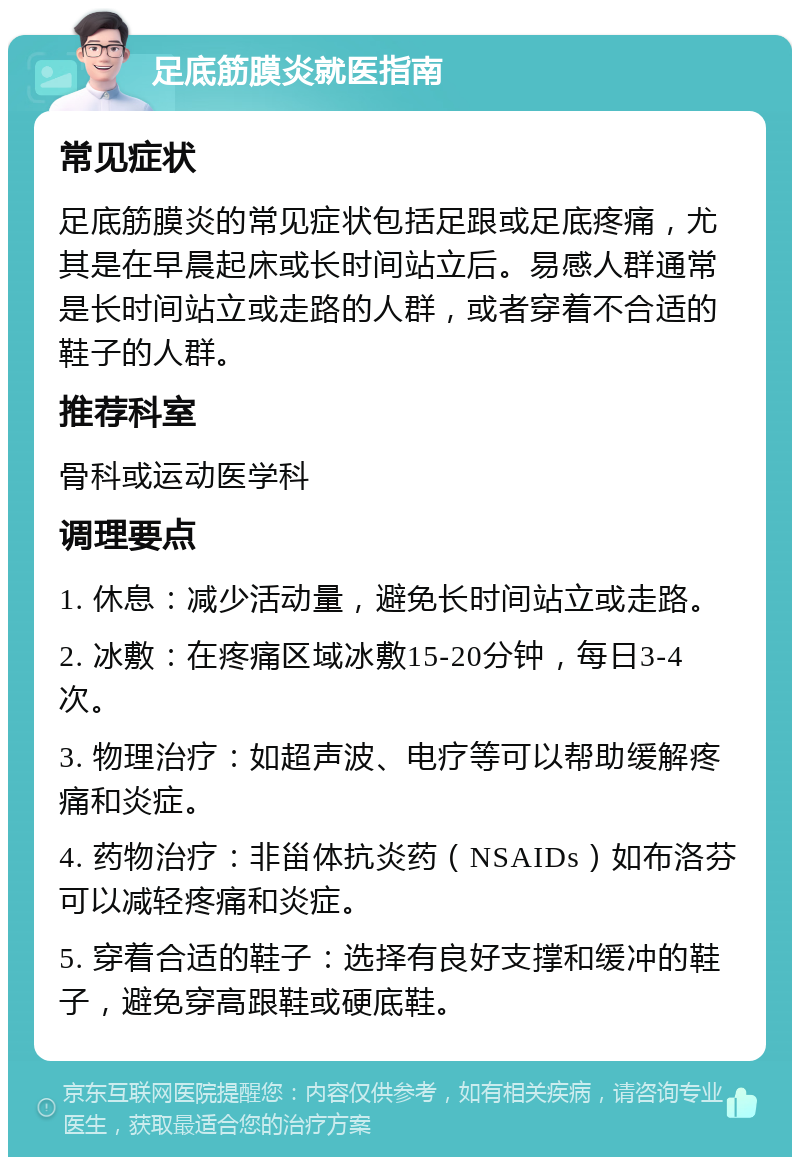 足底筋膜炎就医指南 常见症状 足底筋膜炎的常见症状包括足跟或足底疼痛，尤其是在早晨起床或长时间站立后。易感人群通常是长时间站立或走路的人群，或者穿着不合适的鞋子的人群。 推荐科室 骨科或运动医学科 调理要点 1. 休息：减少活动量，避免长时间站立或走路。 2. 冰敷：在疼痛区域冰敷15-20分钟，每日3-4次。 3. 物理治疗：如超声波、电疗等可以帮助缓解疼痛和炎症。 4. 药物治疗：非甾体抗炎药（NSAIDs）如布洛芬可以减轻疼痛和炎症。 5. 穿着合适的鞋子：选择有良好支撑和缓冲的鞋子，避免穿高跟鞋或硬底鞋。