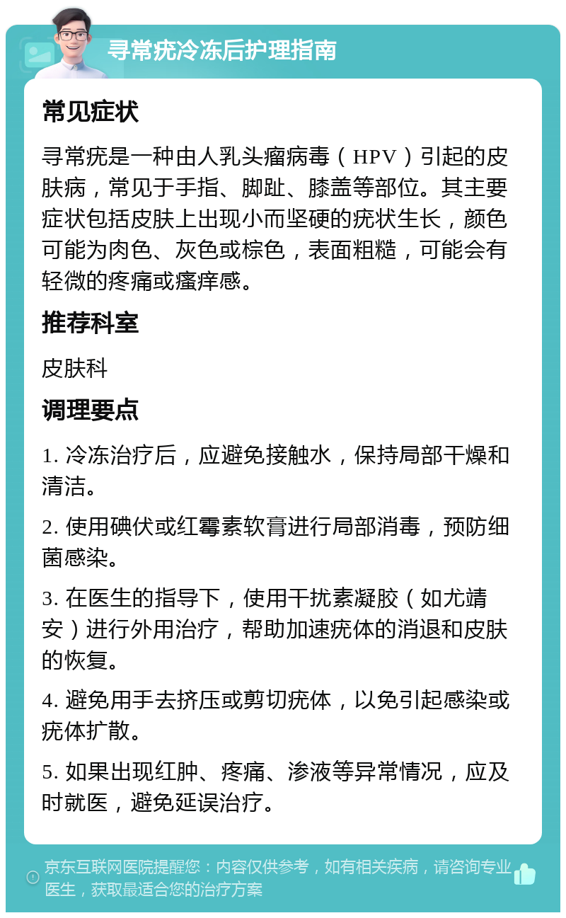 寻常疣冷冻后护理指南 常见症状 寻常疣是一种由人乳头瘤病毒（HPV）引起的皮肤病，常见于手指、脚趾、膝盖等部位。其主要症状包括皮肤上出现小而坚硬的疣状生长，颜色可能为肉色、灰色或棕色，表面粗糙，可能会有轻微的疼痛或瘙痒感。 推荐科室 皮肤科 调理要点 1. 冷冻治疗后，应避免接触水，保持局部干燥和清洁。 2. 使用碘伏或红霉素软膏进行局部消毒，预防细菌感染。 3. 在医生的指导下，使用干扰素凝胶（如尤靖安）进行外用治疗，帮助加速疣体的消退和皮肤的恢复。 4. 避免用手去挤压或剪切疣体，以免引起感染或疣体扩散。 5. 如果出现红肿、疼痛、渗液等异常情况，应及时就医，避免延误治疗。