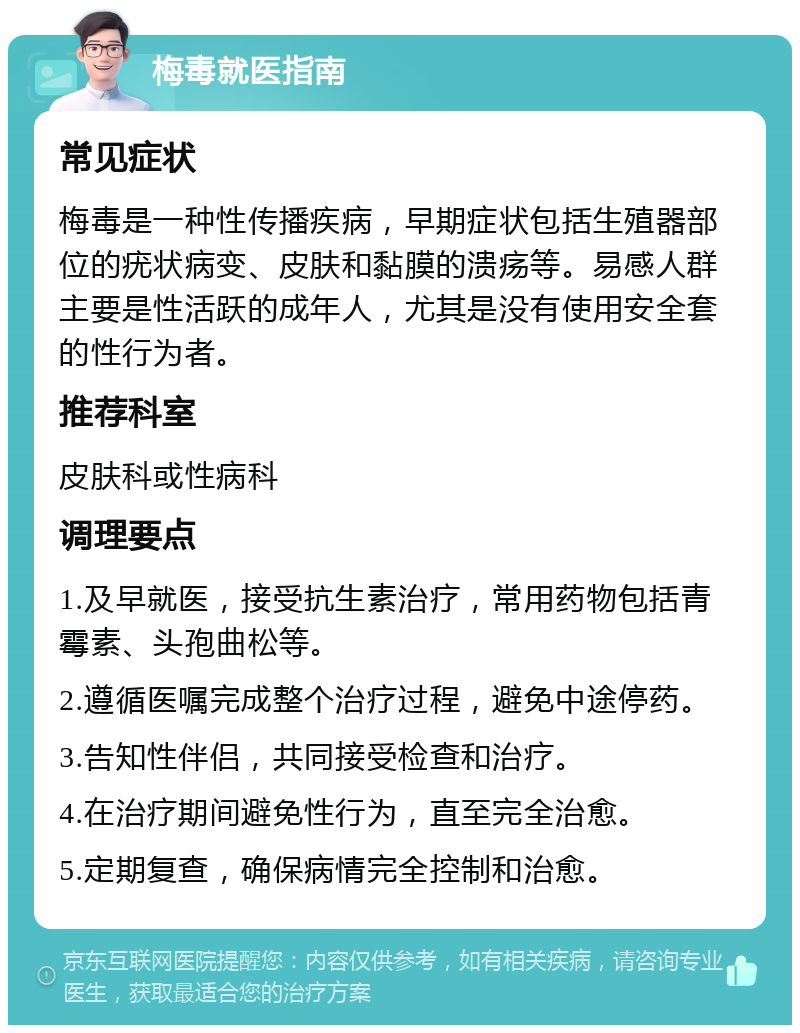 梅毒就医指南 常见症状 梅毒是一种性传播疾病，早期症状包括生殖器部位的疣状病变、皮肤和黏膜的溃疡等。易感人群主要是性活跃的成年人，尤其是没有使用安全套的性行为者。 推荐科室 皮肤科或性病科 调理要点 1.及早就医，接受抗生素治疗，常用药物包括青霉素、头孢曲松等。 2.遵循医嘱完成整个治疗过程，避免中途停药。 3.告知性伴侣，共同接受检查和治疗。 4.在治疗期间避免性行为，直至完全治愈。 5.定期复查，确保病情完全控制和治愈。