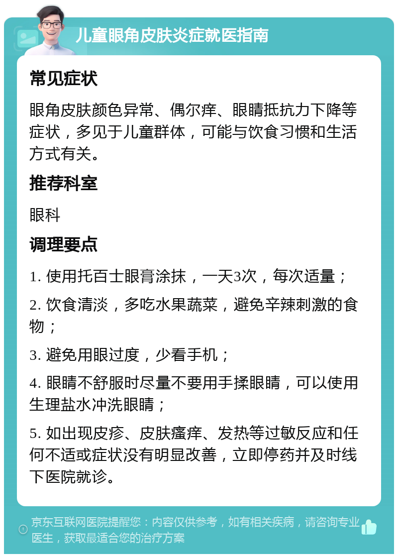 儿童眼角皮肤炎症就医指南 常见症状 眼角皮肤颜色异常、偶尔痒、眼睛抵抗力下降等症状，多见于儿童群体，可能与饮食习惯和生活方式有关。 推荐科室 眼科 调理要点 1. 使用托百士眼膏涂抹，一天3次，每次适量； 2. 饮食清淡，多吃水果蔬菜，避免辛辣刺激的食物； 3. 避免用眼过度，少看手机； 4. 眼睛不舒服时尽量不要用手揉眼睛，可以使用生理盐水冲洗眼睛； 5. 如出现皮疹、皮肤瘙痒、发热等过敏反应和任何不适或症状没有明显改善，立即停药并及时线下医院就诊。