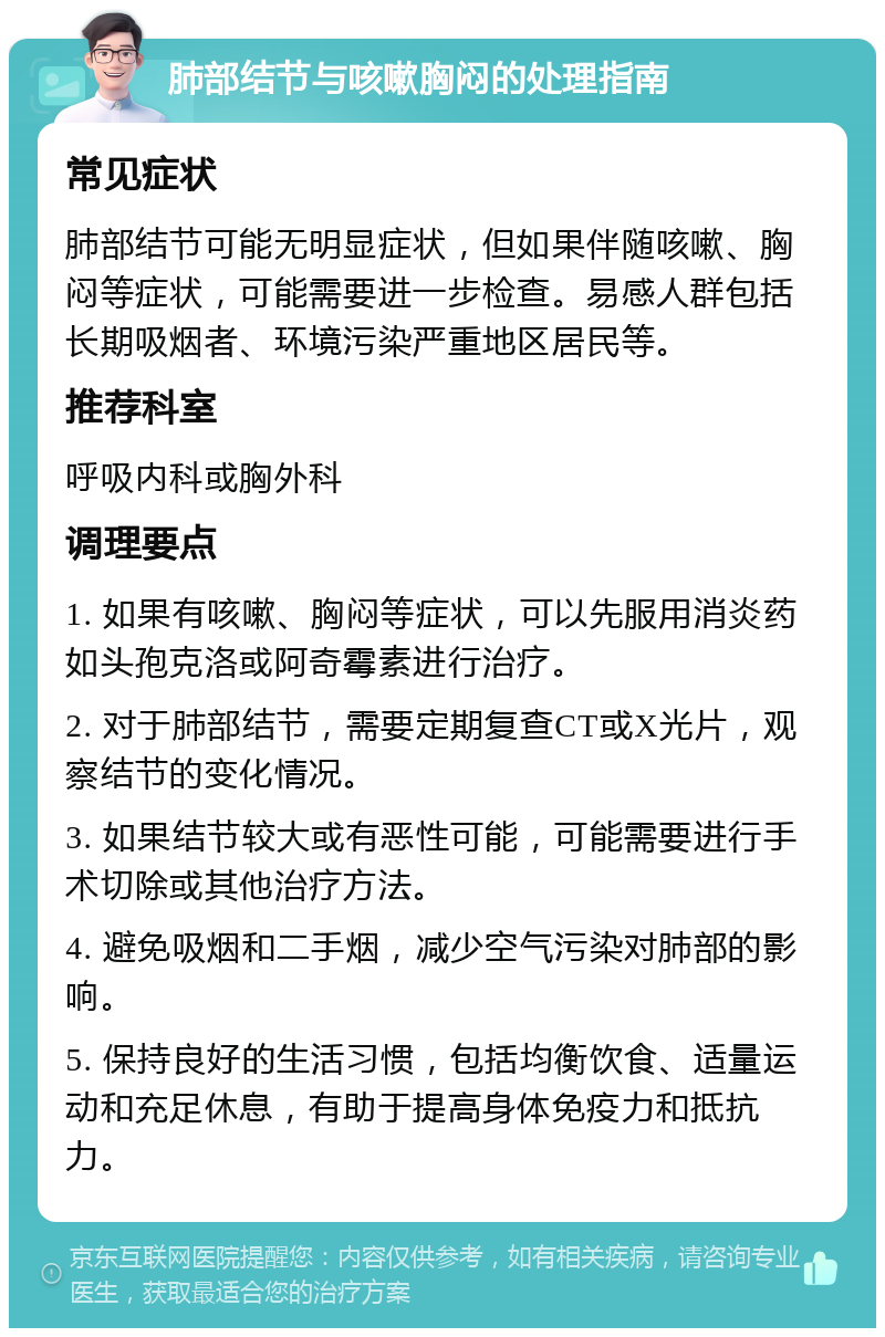 肺部结节与咳嗽胸闷的处理指南 常见症状 肺部结节可能无明显症状，但如果伴随咳嗽、胸闷等症状，可能需要进一步检查。易感人群包括长期吸烟者、环境污染严重地区居民等。 推荐科室 呼吸内科或胸外科 调理要点 1. 如果有咳嗽、胸闷等症状，可以先服用消炎药如头孢克洛或阿奇霉素进行治疗。 2. 对于肺部结节，需要定期复查CT或X光片，观察结节的变化情况。 3. 如果结节较大或有恶性可能，可能需要进行手术切除或其他治疗方法。 4. 避免吸烟和二手烟，减少空气污染对肺部的影响。 5. 保持良好的生活习惯，包括均衡饮食、适量运动和充足休息，有助于提高身体免疫力和抵抗力。