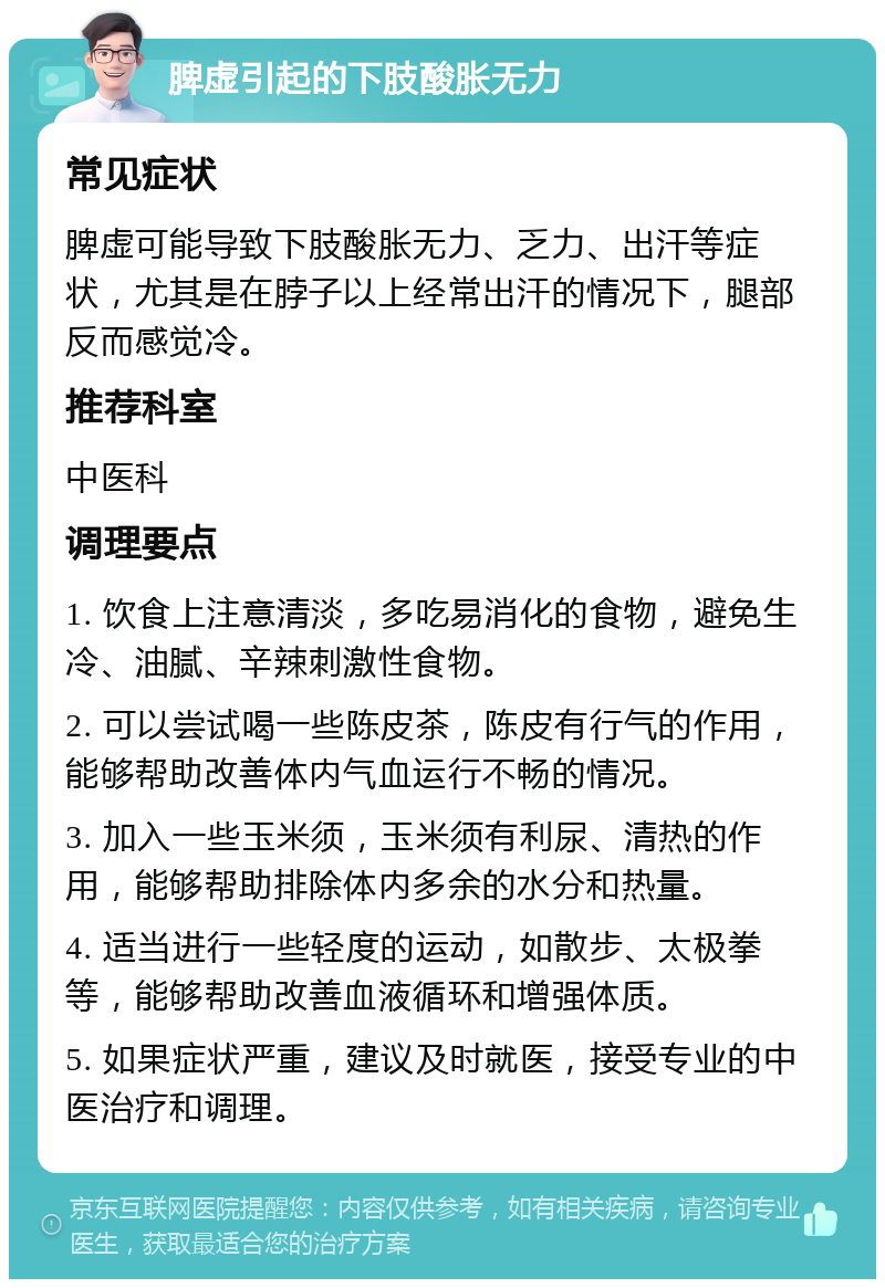 脾虚引起的下肢酸胀无力 常见症状 脾虚可能导致下肢酸胀无力、乏力、出汗等症状，尤其是在脖子以上经常出汗的情况下，腿部反而感觉冷。 推荐科室 中医科 调理要点 1. 饮食上注意清淡，多吃易消化的食物，避免生冷、油腻、辛辣刺激性食物。 2. 可以尝试喝一些陈皮茶，陈皮有行气的作用，能够帮助改善体内气血运行不畅的情况。 3. 加入一些玉米须，玉米须有利尿、清热的作用，能够帮助排除体内多余的水分和热量。 4. 适当进行一些轻度的运动，如散步、太极拳等，能够帮助改善血液循环和增强体质。 5. 如果症状严重，建议及时就医，接受专业的中医治疗和调理。