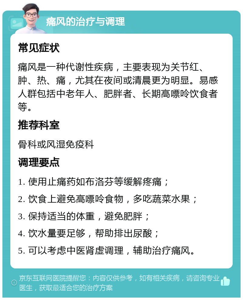 痛风的治疗与调理 常见症状 痛风是一种代谢性疾病，主要表现为关节红、肿、热、痛，尤其在夜间或清晨更为明显。易感人群包括中老年人、肥胖者、长期高嘌呤饮食者等。 推荐科室 骨科或风湿免疫科 调理要点 1. 使用止痛药如布洛芬等缓解疼痛； 2. 饮食上避免高嘌呤食物，多吃蔬菜水果； 3. 保持适当的体重，避免肥胖； 4. 饮水量要足够，帮助排出尿酸； 5. 可以考虑中医肾虚调理，辅助治疗痛风。