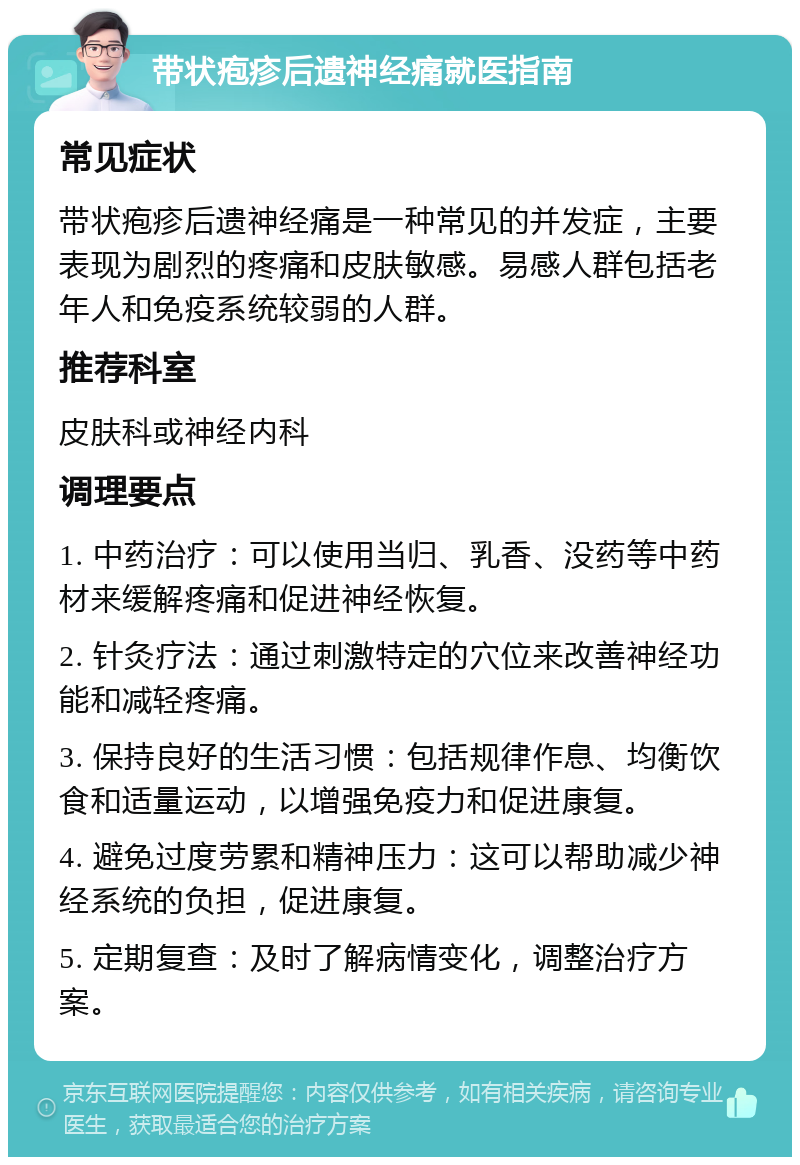 带状疱疹后遗神经痛就医指南 常见症状 带状疱疹后遗神经痛是一种常见的并发症，主要表现为剧烈的疼痛和皮肤敏感。易感人群包括老年人和免疫系统较弱的人群。 推荐科室 皮肤科或神经内科 调理要点 1. 中药治疗：可以使用当归、乳香、没药等中药材来缓解疼痛和促进神经恢复。 2. 针灸疗法：通过刺激特定的穴位来改善神经功能和减轻疼痛。 3. 保持良好的生活习惯：包括规律作息、均衡饮食和适量运动，以增强免疫力和促进康复。 4. 避免过度劳累和精神压力：这可以帮助减少神经系统的负担，促进康复。 5. 定期复查：及时了解病情变化，调整治疗方案。