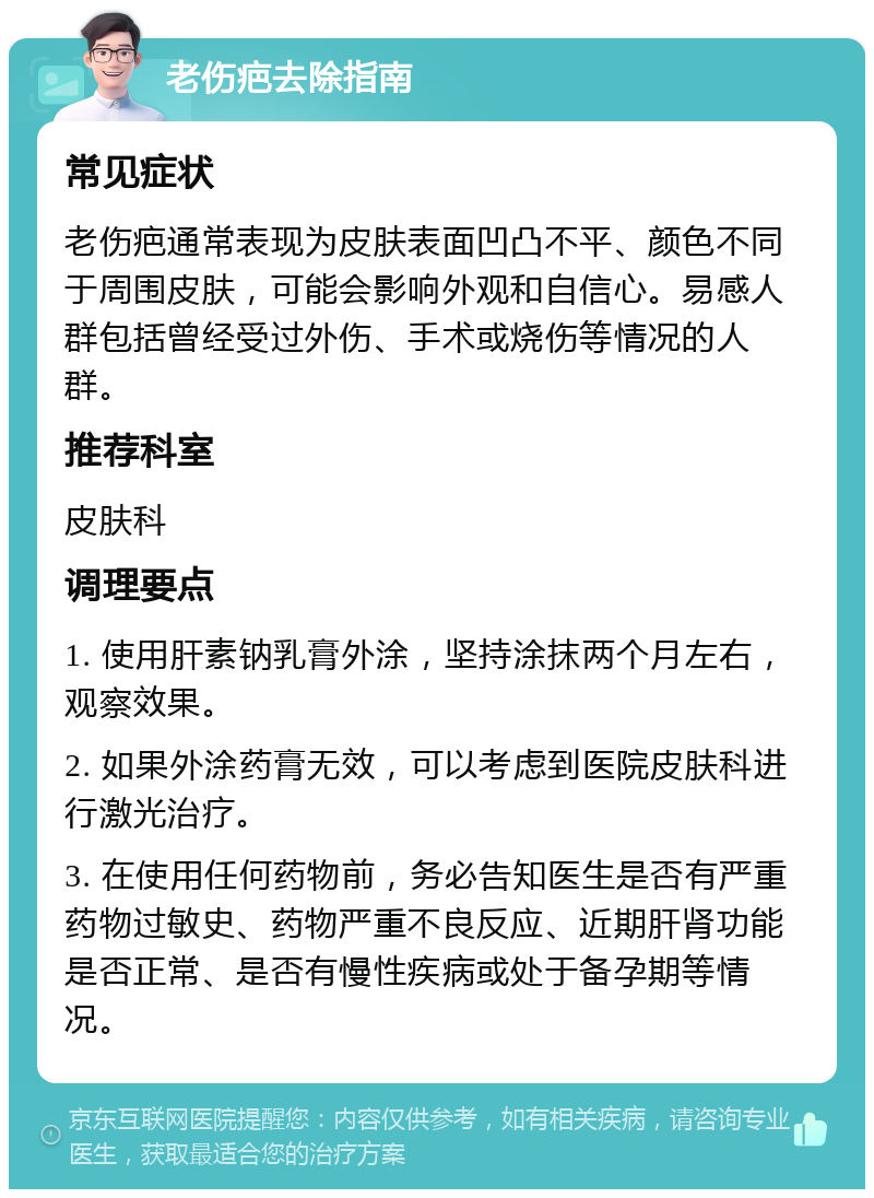 老伤疤去除指南 常见症状 老伤疤通常表现为皮肤表面凹凸不平、颜色不同于周围皮肤，可能会影响外观和自信心。易感人群包括曾经受过外伤、手术或烧伤等情况的人群。 推荐科室 皮肤科 调理要点 1. 使用肝素钠乳膏外涂，坚持涂抹两个月左右，观察效果。 2. 如果外涂药膏无效，可以考虑到医院皮肤科进行激光治疗。 3. 在使用任何药物前，务必告知医生是否有严重药物过敏史、药物严重不良反应、近期肝肾功能是否正常、是否有慢性疾病或处于备孕期等情况。