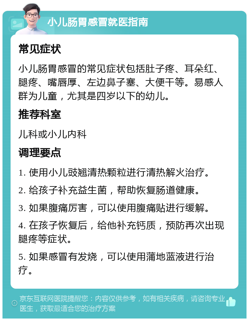 小儿肠胃感冒就医指南 常见症状 小儿肠胃感冒的常见症状包括肚子疼、耳朵红、腿疼、嘴唇厚、左边鼻子塞、大便干等。易感人群为儿童，尤其是四岁以下的幼儿。 推荐科室 儿科或小儿内科 调理要点 1. 使用小儿豉翘清热颗粒进行清热解火治疗。 2. 给孩子补充益生菌，帮助恢复肠道健康。 3. 如果腹痛厉害，可以使用腹痛贴进行缓解。 4. 在孩子恢复后，给他补充钙质，预防再次出现腿疼等症状。 5. 如果感冒有发烧，可以使用蒲地蓝液进行治疗。