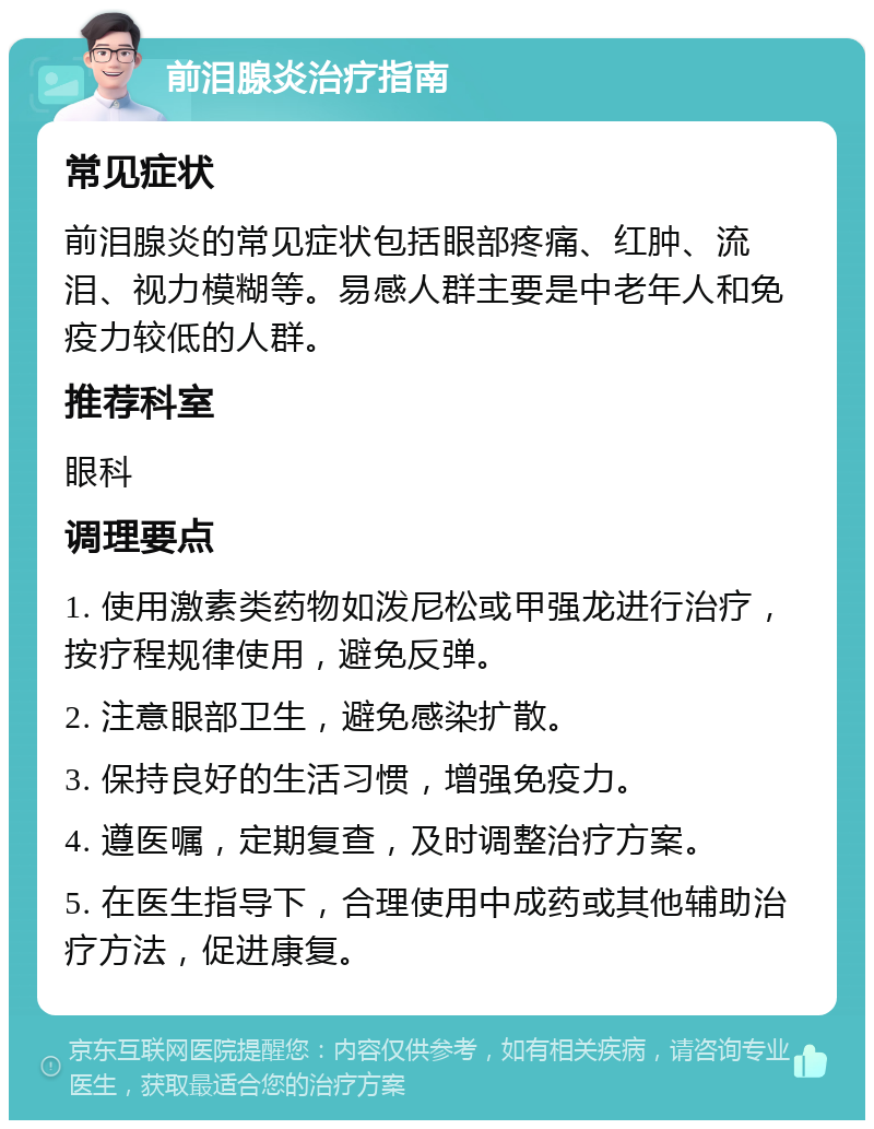 前泪腺炎治疗指南 常见症状 前泪腺炎的常见症状包括眼部疼痛、红肿、流泪、视力模糊等。易感人群主要是中老年人和免疫力较低的人群。 推荐科室 眼科 调理要点 1. 使用激素类药物如泼尼松或甲强龙进行治疗，按疗程规律使用，避免反弹。 2. 注意眼部卫生，避免感染扩散。 3. 保持良好的生活习惯，增强免疫力。 4. 遵医嘱，定期复查，及时调整治疗方案。 5. 在医生指导下，合理使用中成药或其他辅助治疗方法，促进康复。