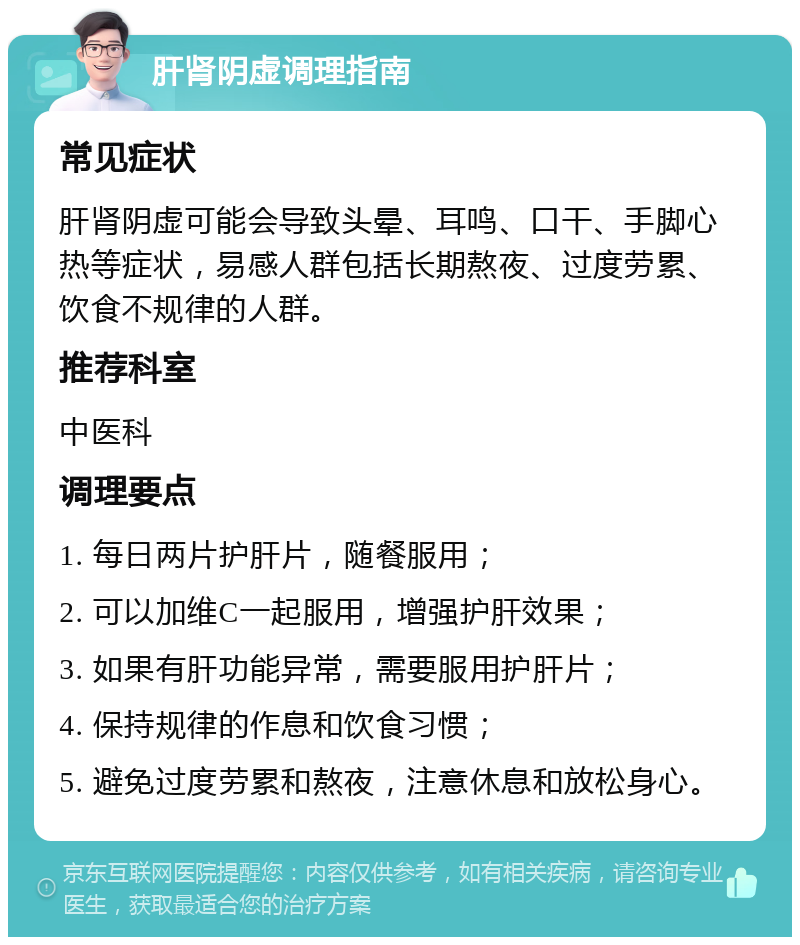 肝肾阴虚调理指南 常见症状 肝肾阴虚可能会导致头晕、耳鸣、口干、手脚心热等症状，易感人群包括长期熬夜、过度劳累、饮食不规律的人群。 推荐科室 中医科 调理要点 1. 每日两片护肝片，随餐服用； 2. 可以加维C一起服用，增强护肝效果； 3. 如果有肝功能异常，需要服用护肝片； 4. 保持规律的作息和饮食习惯； 5. 避免过度劳累和熬夜，注意休息和放松身心。