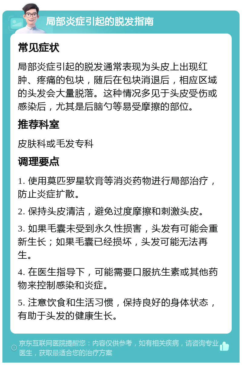 局部炎症引起的脱发指南 常见症状 局部炎症引起的脱发通常表现为头皮上出现红肿、疼痛的包块，随后在包块消退后，相应区域的头发会大量脱落。这种情况多见于头皮受伤或感染后，尤其是后脑勺等易受摩擦的部位。 推荐科室 皮肤科或毛发专科 调理要点 1. 使用莫匹罗星软膏等消炎药物进行局部治疗，防止炎症扩散。 2. 保持头皮清洁，避免过度摩擦和刺激头皮。 3. 如果毛囊未受到永久性损害，头发有可能会重新生长；如果毛囊已经损坏，头发可能无法再生。 4. 在医生指导下，可能需要口服抗生素或其他药物来控制感染和炎症。 5. 注意饮食和生活习惯，保持良好的身体状态，有助于头发的健康生长。