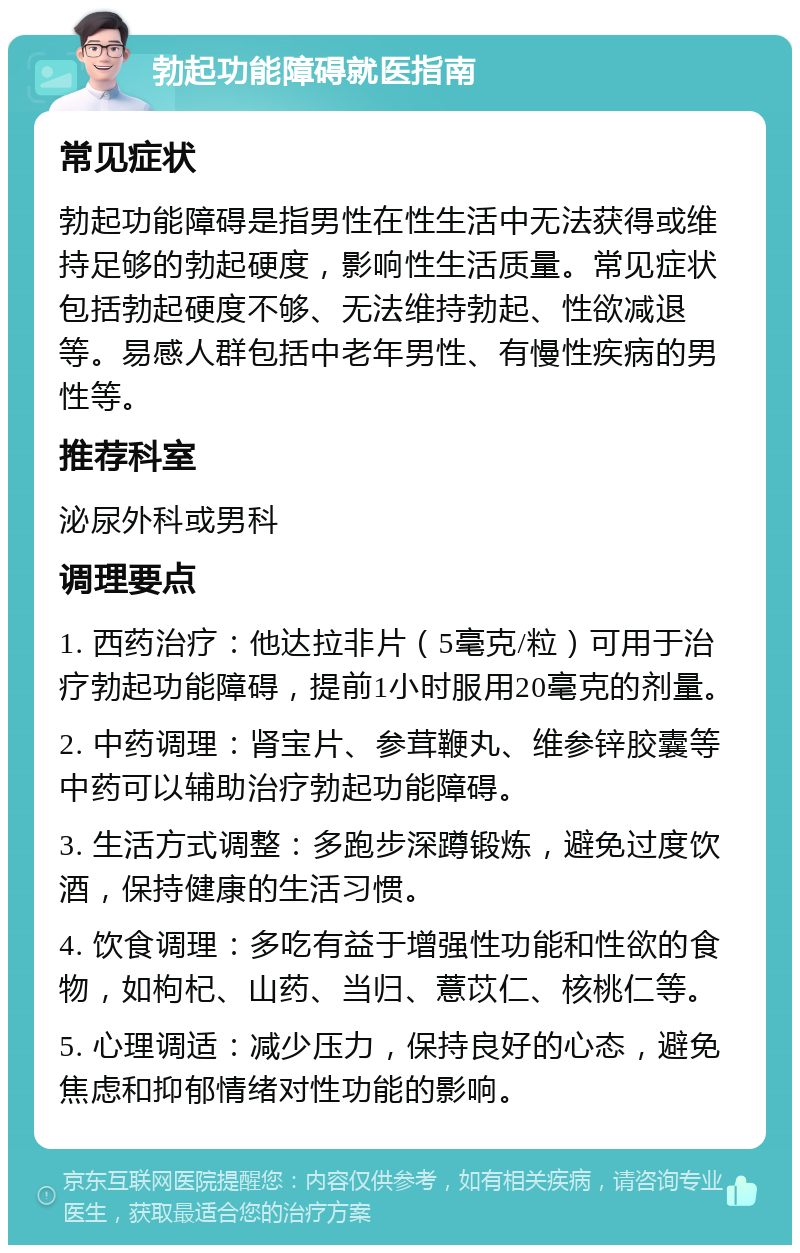 勃起功能障碍就医指南 常见症状 勃起功能障碍是指男性在性生活中无法获得或维持足够的勃起硬度，影响性生活质量。常见症状包括勃起硬度不够、无法维持勃起、性欲减退等。易感人群包括中老年男性、有慢性疾病的男性等。 推荐科室 泌尿外科或男科 调理要点 1. 西药治疗：他达拉非片（5毫克/粒）可用于治疗勃起功能障碍，提前1小时服用20毫克的剂量。 2. 中药调理：肾宝片、参茸鞭丸、维参锌胶囊等中药可以辅助治疗勃起功能障碍。 3. 生活方式调整：多跑步深蹲锻炼，避免过度饮酒，保持健康的生活习惯。 4. 饮食调理：多吃有益于增强性功能和性欲的食物，如枸杞、山药、当归、薏苡仁、核桃仁等。 5. 心理调适：减少压力，保持良好的心态，避免焦虑和抑郁情绪对性功能的影响。