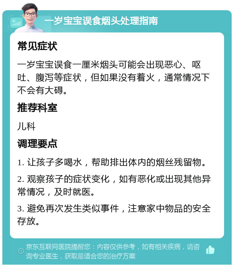 一岁宝宝误食烟头处理指南 常见症状 一岁宝宝误食一厘米烟头可能会出现恶心、呕吐、腹泻等症状，但如果没有着火，通常情况下不会有大碍。 推荐科室 儿科 调理要点 1. 让孩子多喝水，帮助排出体内的烟丝残留物。 2. 观察孩子的症状变化，如有恶化或出现其他异常情况，及时就医。 3. 避免再次发生类似事件，注意家中物品的安全存放。