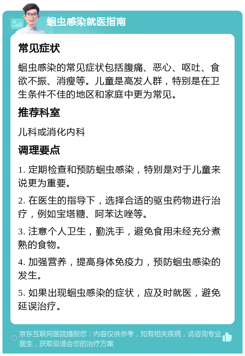 蛔虫感染就医指南 常见症状 蛔虫感染的常见症状包括腹痛、恶心、呕吐、食欲不振、消瘦等。儿童是高发人群，特别是在卫生条件不佳的地区和家庭中更为常见。 推荐科室 儿科或消化内科 调理要点 1. 定期检查和预防蛔虫感染，特别是对于儿童来说更为重要。 2. 在医生的指导下，选择合适的驱虫药物进行治疗，例如宝塔糖、阿苯达唑等。 3. 注意个人卫生，勤洗手，避免食用未经充分煮熟的食物。 4. 加强营养，提高身体免疫力，预防蛔虫感染的发生。 5. 如果出现蛔虫感染的症状，应及时就医，避免延误治疗。