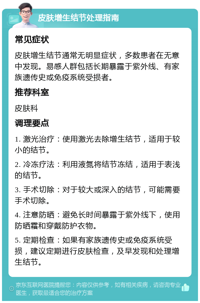 皮肤增生结节处理指南 常见症状 皮肤增生结节通常无明显症状，多数患者在无意中发现。易感人群包括长期暴露于紫外线、有家族遗传史或免疫系统受损者。 推荐科室 皮肤科 调理要点 1. 激光治疗：使用激光去除增生结节，适用于较小的结节。 2. 冷冻疗法：利用液氮将结节冻结，适用于表浅的结节。 3. 手术切除：对于较大或深入的结节，可能需要手术切除。 4. 注意防晒：避免长时间暴露于紫外线下，使用防晒霜和穿戴防护衣物。 5. 定期检查：如果有家族遗传史或免疫系统受损，建议定期进行皮肤检查，及早发现和处理增生结节。