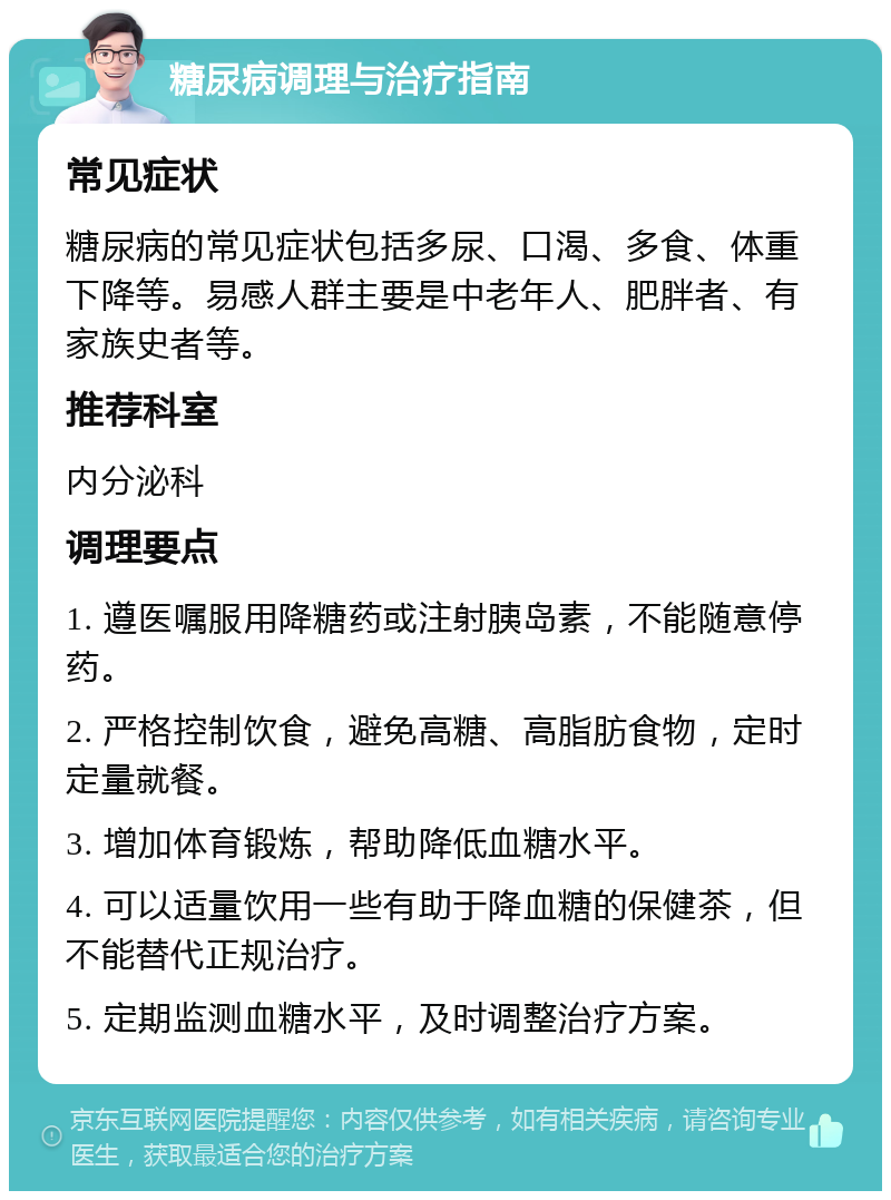 糖尿病调理与治疗指南 常见症状 糖尿病的常见症状包括多尿、口渴、多食、体重下降等。易感人群主要是中老年人、肥胖者、有家族史者等。 推荐科室 内分泌科 调理要点 1. 遵医嘱服用降糖药或注射胰岛素，不能随意停药。 2. 严格控制饮食，避免高糖、高脂肪食物，定时定量就餐。 3. 增加体育锻炼，帮助降低血糖水平。 4. 可以适量饮用一些有助于降血糖的保健茶，但不能替代正规治疗。 5. 定期监测血糖水平，及时调整治疗方案。