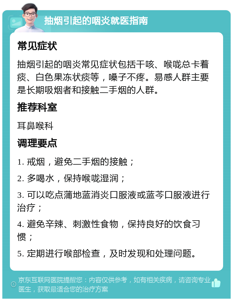 抽烟引起的咽炎就医指南 常见症状 抽烟引起的咽炎常见症状包括干咳、喉咙总卡着痰、白色果冻状痰等，嗓子不疼。易感人群主要是长期吸烟者和接触二手烟的人群。 推荐科室 耳鼻喉科 调理要点 1. 戒烟，避免二手烟的接触； 2. 多喝水，保持喉咙湿润； 3. 可以吃点蒲地蓝消炎口服液或蓝芩口服液进行治疗； 4. 避免辛辣、刺激性食物，保持良好的饮食习惯； 5. 定期进行喉部检查，及时发现和处理问题。