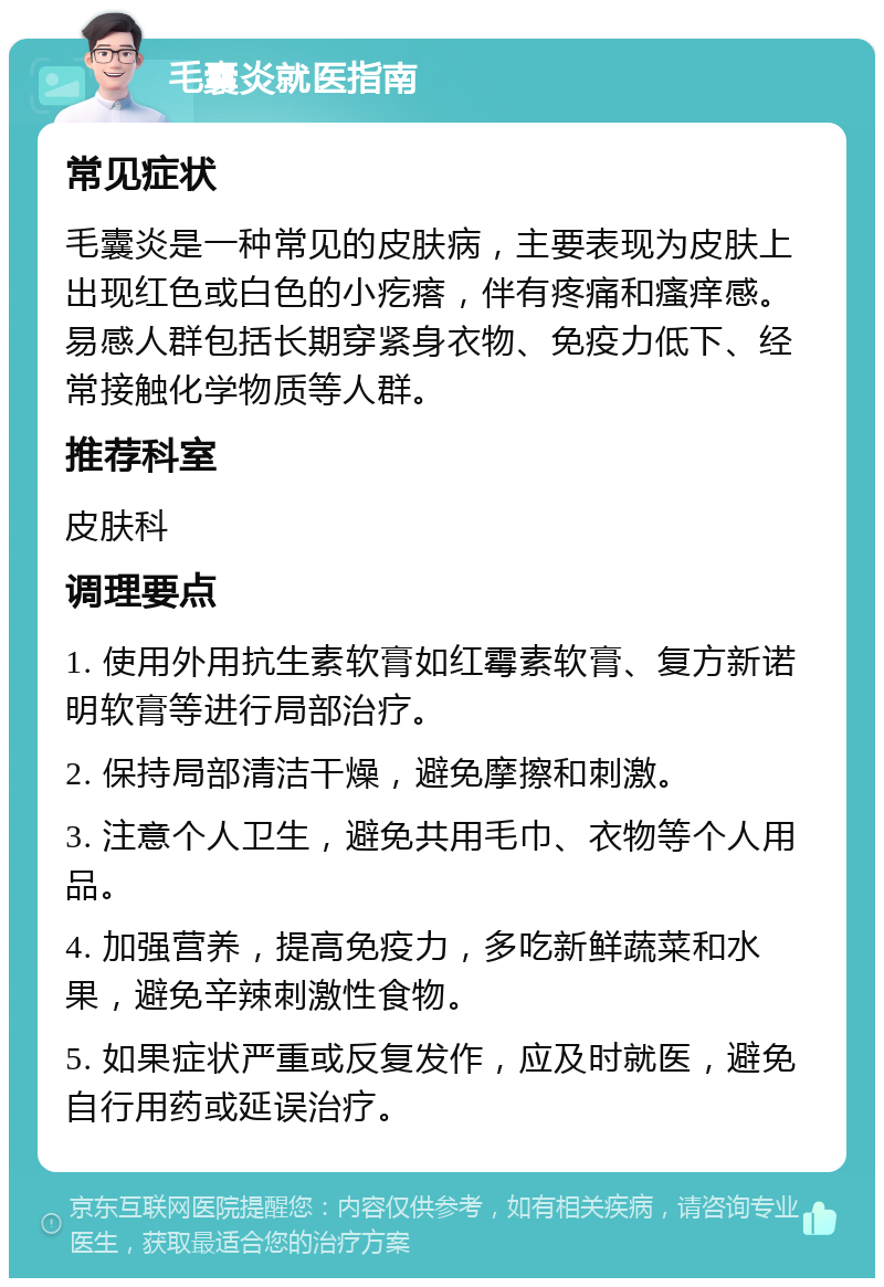 毛囊炎就医指南 常见症状 毛囊炎是一种常见的皮肤病，主要表现为皮肤上出现红色或白色的小疙瘩，伴有疼痛和瘙痒感。易感人群包括长期穿紧身衣物、免疫力低下、经常接触化学物质等人群。 推荐科室 皮肤科 调理要点 1. 使用外用抗生素软膏如红霉素软膏、复方新诺明软膏等进行局部治疗。 2. 保持局部清洁干燥，避免摩擦和刺激。 3. 注意个人卫生，避免共用毛巾、衣物等个人用品。 4. 加强营养，提高免疫力，多吃新鲜蔬菜和水果，避免辛辣刺激性食物。 5. 如果症状严重或反复发作，应及时就医，避免自行用药或延误治疗。