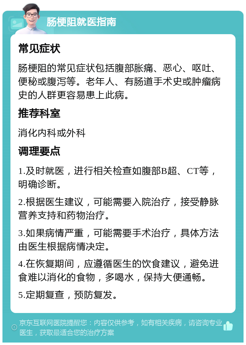 肠梗阻就医指南 常见症状 肠梗阻的常见症状包括腹部胀痛、恶心、呕吐、便秘或腹泻等。老年人、有肠道手术史或肿瘤病史的人群更容易患上此病。 推荐科室 消化内科或外科 调理要点 1.及时就医，进行相关检查如腹部B超、CT等，明确诊断。 2.根据医生建议，可能需要入院治疗，接受静脉营养支持和药物治疗。 3.如果病情严重，可能需要手术治疗，具体方法由医生根据病情决定。 4.在恢复期间，应遵循医生的饮食建议，避免进食难以消化的食物，多喝水，保持大便通畅。 5.定期复查，预防复发。