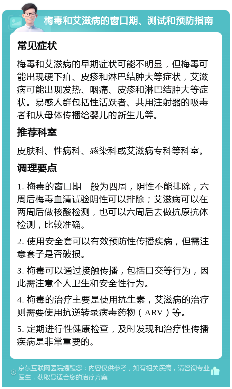 梅毒和艾滋病的窗口期、测试和预防指南 常见症状 梅毒和艾滋病的早期症状可能不明显，但梅毒可能出现硬下疳、皮疹和淋巴结肿大等症状，艾滋病可能出现发热、咽痛、皮疹和淋巴结肿大等症状。易感人群包括性活跃者、共用注射器的吸毒者和从母体传播给婴儿的新生儿等。 推荐科室 皮肤科、性病科、感染科或艾滋病专科等科室。 调理要点 1. 梅毒的窗口期一般为四周，阴性不能排除，六周后梅毒血清试验阴性可以排除；艾滋病可以在两周后做核酸检测，也可以六周后去做抗原抗体检测，比较准确。 2. 使用安全套可以有效预防性传播疾病，但需注意套子是否破损。 3. 梅毒可以通过接触传播，包括口交等行为，因此需注意个人卫生和安全性行为。 4. 梅毒的治疗主要是使用抗生素，艾滋病的治疗则需要使用抗逆转录病毒药物（ARV）等。 5. 定期进行性健康检查，及时发现和治疗性传播疾病是非常重要的。