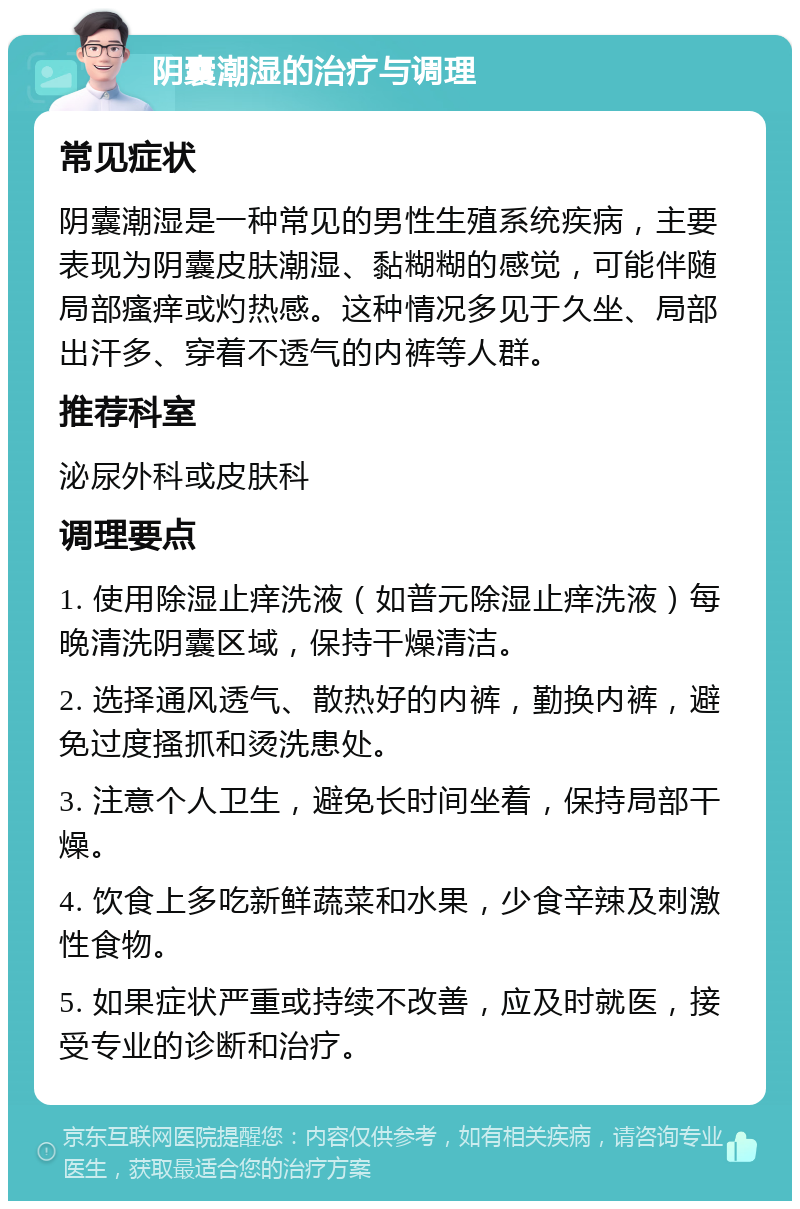 阴囊潮湿的治疗与调理 常见症状 阴囊潮湿是一种常见的男性生殖系统疾病，主要表现为阴囊皮肤潮湿、黏糊糊的感觉，可能伴随局部瘙痒或灼热感。这种情况多见于久坐、局部出汗多、穿着不透气的内裤等人群。 推荐科室 泌尿外科或皮肤科 调理要点 1. 使用除湿止痒洗液（如普元除湿止痒洗液）每晚清洗阴囊区域，保持干燥清洁。 2. 选择通风透气、散热好的内裤，勤换内裤，避免过度搔抓和烫洗患处。 3. 注意个人卫生，避免长时间坐着，保持局部干燥。 4. 饮食上多吃新鲜蔬菜和水果，少食辛辣及刺激性食物。 5. 如果症状严重或持续不改善，应及时就医，接受专业的诊断和治疗。