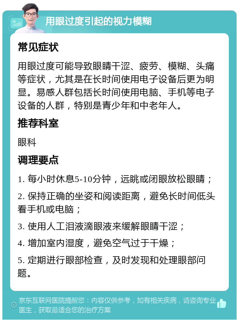 用眼过度引起的视力模糊 常见症状 用眼过度可能导致眼睛干涩、疲劳、模糊、头痛等症状，尤其是在长时间使用电子设备后更为明显。易感人群包括长时间使用电脑、手机等电子设备的人群，特别是青少年和中老年人。 推荐科室 眼科 调理要点 1. 每小时休息5-10分钟，远眺或闭眼放松眼睛； 2. 保持正确的坐姿和阅读距离，避免长时间低头看手机或电脑； 3. 使用人工泪液滴眼液来缓解眼睛干涩； 4. 增加室内湿度，避免空气过于干燥； 5. 定期进行眼部检查，及时发现和处理眼部问题。