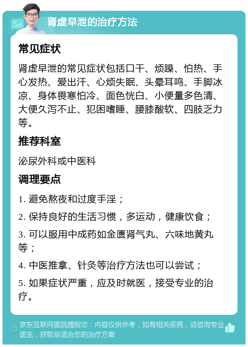 肾虚早泄的治疗方法 常见症状 肾虚早泄的常见症状包括口干、烦躁、怕热、手心发热、爱出汗、心烦失眠、头晕耳鸣、手脚冰凉、身体畏寒怕冷、面色恍白、小便量多色清、大便久泻不止、犯困嗜睡、腰膝酸软、四肢乏力等。 推荐科室 泌尿外科或中医科 调理要点 1. 避免熬夜和过度手淫； 2. 保持良好的生活习惯，多运动，健康饮食； 3. 可以服用中成药如金匮肾气丸、六味地黄丸等； 4. 中医推拿、针灸等治疗方法也可以尝试； 5. 如果症状严重，应及时就医，接受专业的治疗。