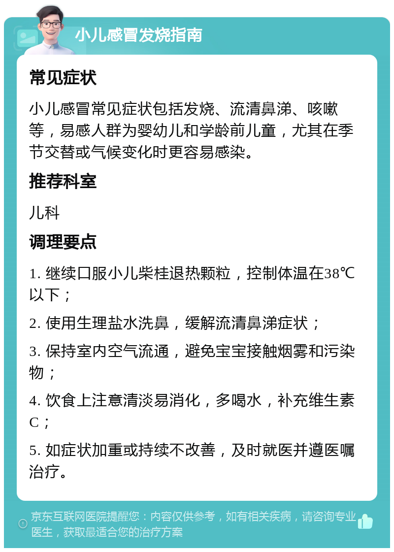 小儿感冒发烧指南 常见症状 小儿感冒常见症状包括发烧、流清鼻涕、咳嗽等，易感人群为婴幼儿和学龄前儿童，尤其在季节交替或气候变化时更容易感染。 推荐科室 儿科 调理要点 1. 继续口服小儿柴桂退热颗粒，控制体温在38℃以下； 2. 使用生理盐水洗鼻，缓解流清鼻涕症状； 3. 保持室内空气流通，避免宝宝接触烟雾和污染物； 4. 饮食上注意清淡易消化，多喝水，补充维生素C； 5. 如症状加重或持续不改善，及时就医并遵医嘱治疗。