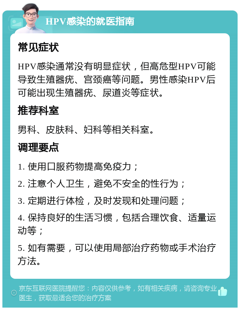 HPV感染的就医指南 常见症状 HPV感染通常没有明显症状，但高危型HPV可能导致生殖器疣、宫颈癌等问题。男性感染HPV后可能出现生殖器疣、尿道炎等症状。 推荐科室 男科、皮肤科、妇科等相关科室。 调理要点 1. 使用口服药物提高免疫力； 2. 注意个人卫生，避免不安全的性行为； 3. 定期进行体检，及时发现和处理问题； 4. 保持良好的生活习惯，包括合理饮食、适量运动等； 5. 如有需要，可以使用局部治疗药物或手术治疗方法。