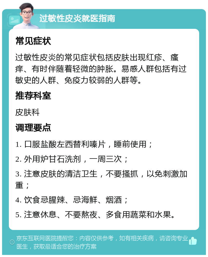 过敏性皮炎就医指南 常见症状 过敏性皮炎的常见症状包括皮肤出现红疹、瘙痒、有时伴随着轻微的肿胀。易感人群包括有过敏史的人群、免疫力较弱的人群等。 推荐科室 皮肤科 调理要点 1. 口服盐酸左西替利嗪片，睡前使用； 2. 外用炉甘石洗剂，一周三次； 3. 注意皮肤的清洁卫生，不要搔抓，以免刺激加重； 4. 饮食忌腥辣、忌海鲜、烟酒； 5. 注意休息、不要熬夜、多食用蔬菜和水果。