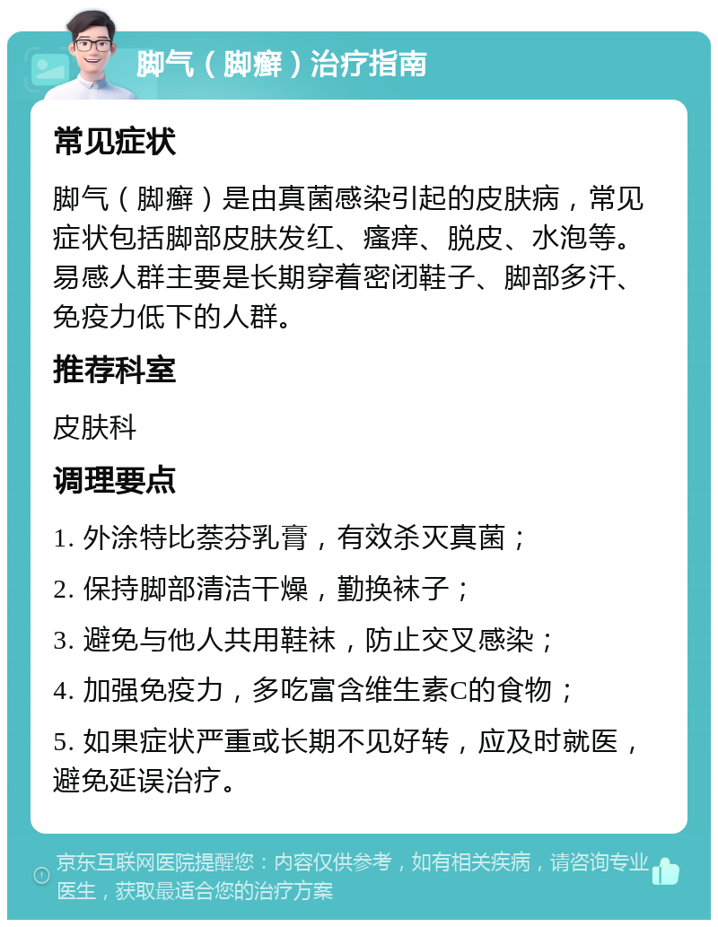 脚气（脚癣）治疗指南 常见症状 脚气（脚癣）是由真菌感染引起的皮肤病，常见症状包括脚部皮肤发红、瘙痒、脱皮、水泡等。易感人群主要是长期穿着密闭鞋子、脚部多汗、免疫力低下的人群。 推荐科室 皮肤科 调理要点 1. 外涂特比萘芬乳膏，有效杀灭真菌； 2. 保持脚部清洁干燥，勤换袜子； 3. 避免与他人共用鞋袜，防止交叉感染； 4. 加强免疫力，多吃富含维生素C的食物； 5. 如果症状严重或长期不见好转，应及时就医，避免延误治疗。