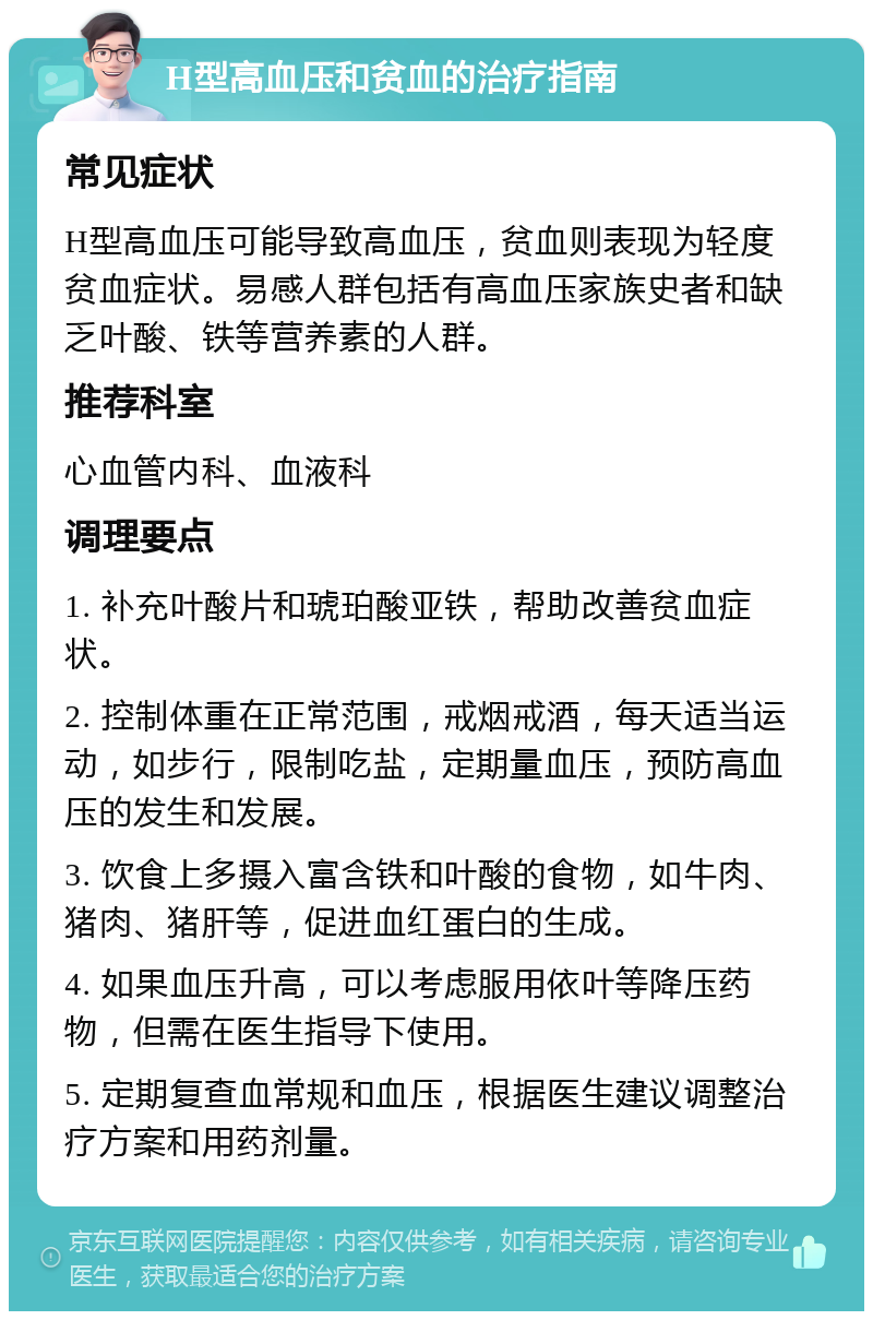 H型高血压和贫血的治疗指南 常见症状 H型高血压可能导致高血压，贫血则表现为轻度贫血症状。易感人群包括有高血压家族史者和缺乏叶酸、铁等营养素的人群。 推荐科室 心血管内科、血液科 调理要点 1. 补充叶酸片和琥珀酸亚铁，帮助改善贫血症状。 2. 控制体重在正常范围，戒烟戒酒，每天适当运动，如步行，限制吃盐，定期量血压，预防高血压的发生和发展。 3. 饮食上多摄入富含铁和叶酸的食物，如牛肉、猪肉、猪肝等，促进血红蛋白的生成。 4. 如果血压升高，可以考虑服用依叶等降压药物，但需在医生指导下使用。 5. 定期复查血常规和血压，根据医生建议调整治疗方案和用药剂量。