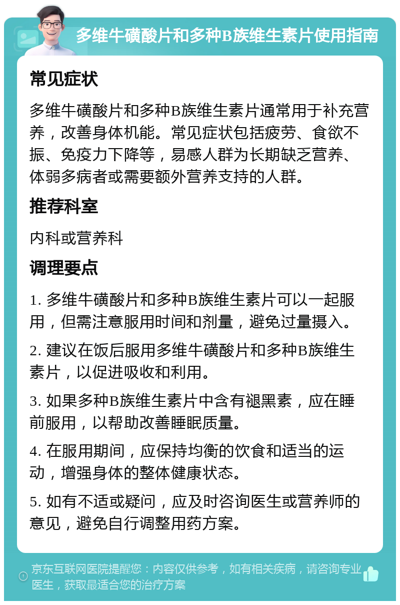 多维牛磺酸片和多种B族维生素片使用指南 常见症状 多维牛磺酸片和多种B族维生素片通常用于补充营养，改善身体机能。常见症状包括疲劳、食欲不振、免疫力下降等，易感人群为长期缺乏营养、体弱多病者或需要额外营养支持的人群。 推荐科室 内科或营养科 调理要点 1. 多维牛磺酸片和多种B族维生素片可以一起服用，但需注意服用时间和剂量，避免过量摄入。 2. 建议在饭后服用多维牛磺酸片和多种B族维生素片，以促进吸收和利用。 3. 如果多种B族维生素片中含有褪黑素，应在睡前服用，以帮助改善睡眠质量。 4. 在服用期间，应保持均衡的饮食和适当的运动，增强身体的整体健康状态。 5. 如有不适或疑问，应及时咨询医生或营养师的意见，避免自行调整用药方案。