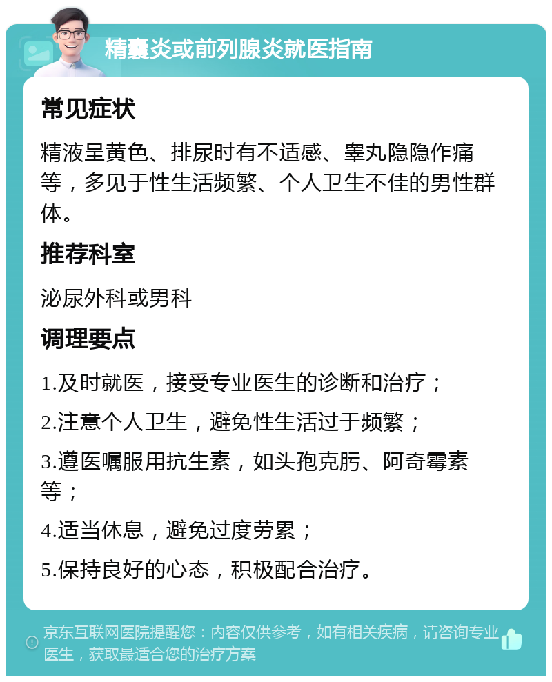 精囊炎或前列腺炎就医指南 常见症状 精液呈黄色、排尿时有不适感、睾丸隐隐作痛等，多见于性生活频繁、个人卫生不佳的男性群体。 推荐科室 泌尿外科或男科 调理要点 1.及时就医，接受专业医生的诊断和治疗； 2.注意个人卫生，避免性生活过于频繁； 3.遵医嘱服用抗生素，如头孢克肟、阿奇霉素等； 4.适当休息，避免过度劳累； 5.保持良好的心态，积极配合治疗。