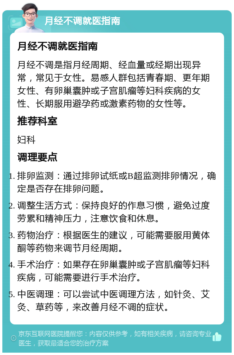 月经不调就医指南 月经不调就医指南 月经不调是指月经周期、经血量或经期出现异常，常见于女性。易感人群包括青春期、更年期女性、有卵巢囊肿或子宫肌瘤等妇科疾病的女性、长期服用避孕药或激素药物的女性等。 推荐科室 妇科 调理要点 排卵监测：通过排卵试纸或B超监测排卵情况，确定是否存在排卵问题。 调整生活方式：保持良好的作息习惯，避免过度劳累和精神压力，注意饮食和休息。 药物治疗：根据医生的建议，可能需要服用黄体酮等药物来调节月经周期。 手术治疗：如果存在卵巢囊肿或子宫肌瘤等妇科疾病，可能需要进行手术治疗。 中医调理：可以尝试中医调理方法，如针灸、艾灸、草药等，来改善月经不调的症状。