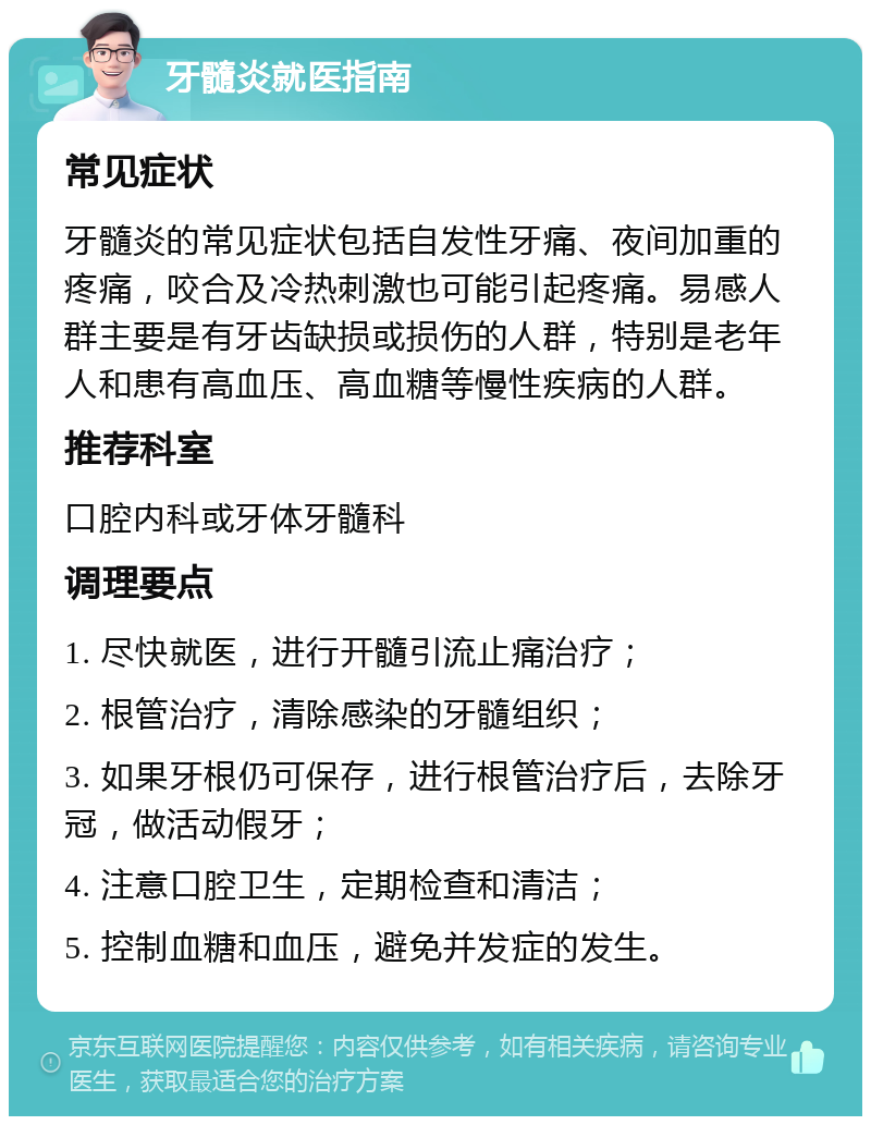 牙髓炎就医指南 常见症状 牙髓炎的常见症状包括自发性牙痛、夜间加重的疼痛，咬合及冷热刺激也可能引起疼痛。易感人群主要是有牙齿缺损或损伤的人群，特别是老年人和患有高血压、高血糖等慢性疾病的人群。 推荐科室 口腔内科或牙体牙髓科 调理要点 1. 尽快就医，进行开髓引流止痛治疗； 2. 根管治疗，清除感染的牙髓组织； 3. 如果牙根仍可保存，进行根管治疗后，去除牙冠，做活动假牙； 4. 注意口腔卫生，定期检查和清洁； 5. 控制血糖和血压，避免并发症的发生。