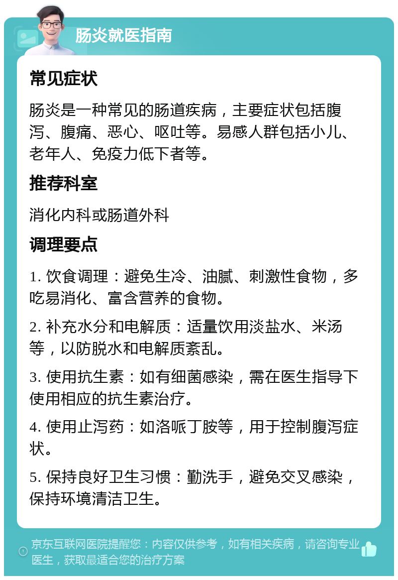 肠炎就医指南 常见症状 肠炎是一种常见的肠道疾病，主要症状包括腹泻、腹痛、恶心、呕吐等。易感人群包括小儿、老年人、免疫力低下者等。 推荐科室 消化内科或肠道外科 调理要点 1. 饮食调理：避免生冷、油腻、刺激性食物，多吃易消化、富含营养的食物。 2. 补充水分和电解质：适量饮用淡盐水、米汤等，以防脱水和电解质紊乱。 3. 使用抗生素：如有细菌感染，需在医生指导下使用相应的抗生素治疗。 4. 使用止泻药：如洛哌丁胺等，用于控制腹泻症状。 5. 保持良好卫生习惯：勤洗手，避免交叉感染，保持环境清洁卫生。