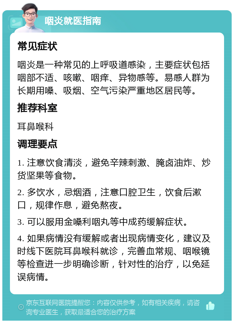 咽炎就医指南 常见症状 咽炎是一种常见的上呼吸道感染，主要症状包括咽部不适、咳嗽、咽痒、异物感等。易感人群为长期用嗓、吸烟、空气污染严重地区居民等。 推荐科室 耳鼻喉科 调理要点 1. 注意饮食清淡，避免辛辣刺激、腌卤油炸、炒货坚果等食物。 2. 多饮水，忌烟酒，注意口腔卫生，饮食后漱口，规律作息，避免熬夜。 3. 可以服用金嗓利咽丸等中成药缓解症状。 4. 如果病情没有缓解或者出现病情变化，建议及时线下医院耳鼻喉科就诊，完善血常规、咽喉镜等检查进一步明确诊断，针对性的治疗，以免延误病情。