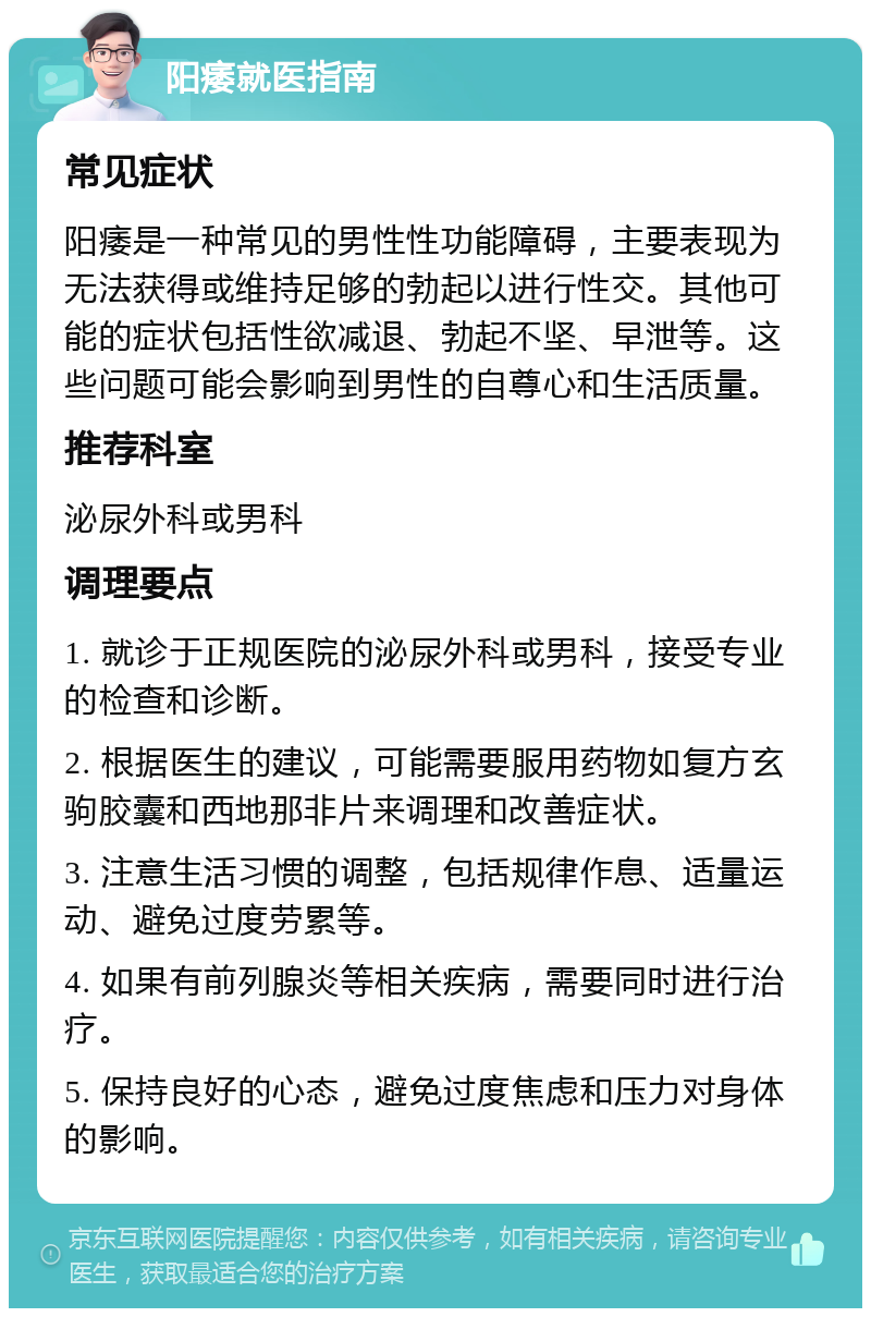 阳痿就医指南 常见症状 阳痿是一种常见的男性性功能障碍，主要表现为无法获得或维持足够的勃起以进行性交。其他可能的症状包括性欲减退、勃起不坚、早泄等。这些问题可能会影响到男性的自尊心和生活质量。 推荐科室 泌尿外科或男科 调理要点 1. 就诊于正规医院的泌尿外科或男科，接受专业的检查和诊断。 2. 根据医生的建议，可能需要服用药物如复方玄驹胶囊和西地那非片来调理和改善症状。 3. 注意生活习惯的调整，包括规律作息、适量运动、避免过度劳累等。 4. 如果有前列腺炎等相关疾病，需要同时进行治疗。 5. 保持良好的心态，避免过度焦虑和压力对身体的影响。