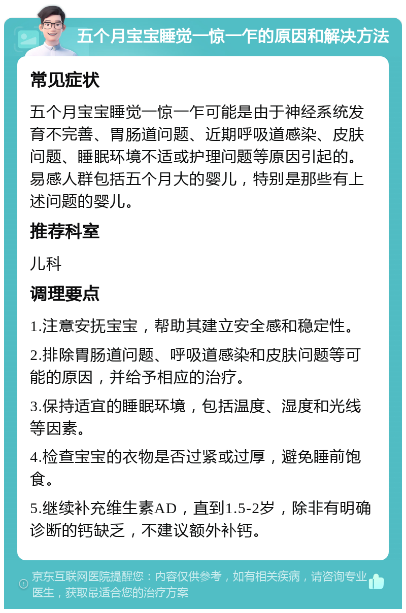 五个月宝宝睡觉一惊一乍的原因和解决方法 常见症状 五个月宝宝睡觉一惊一乍可能是由于神经系统发育不完善、胃肠道问题、近期呼吸道感染、皮肤问题、睡眠环境不适或护理问题等原因引起的。易感人群包括五个月大的婴儿，特别是那些有上述问题的婴儿。 推荐科室 儿科 调理要点 1.注意安抚宝宝，帮助其建立安全感和稳定性。 2.排除胃肠道问题、呼吸道感染和皮肤问题等可能的原因，并给予相应的治疗。 3.保持适宜的睡眠环境，包括温度、湿度和光线等因素。 4.检查宝宝的衣物是否过紧或过厚，避免睡前饱食。 5.继续补充维生素AD，直到1.5-2岁，除非有明确诊断的钙缺乏，不建议额外补钙。