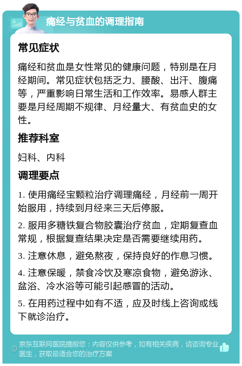 痛经与贫血的调理指南 常见症状 痛经和贫血是女性常见的健康问题，特别是在月经期间。常见症状包括乏力、腰酸、出汗、腹痛等，严重影响日常生活和工作效率。易感人群主要是月经周期不规律、月经量大、有贫血史的女性。 推荐科室 妇科、内科 调理要点 1. 使用痛经宝颗粒治疗调理痛经，月经前一周开始服用，持续到月经来三天后停服。 2. 服用多糖铁复合物胶囊治疗贫血，定期复查血常规，根据复查结果决定是否需要继续用药。 3. 注意休息，避免熬夜，保持良好的作息习惯。 4. 注意保暖，禁食冷饮及寒凉食物，避免游泳、盆浴、冷水浴等可能引起感冒的活动。 5. 在用药过程中如有不适，应及时线上咨询或线下就诊治疗。