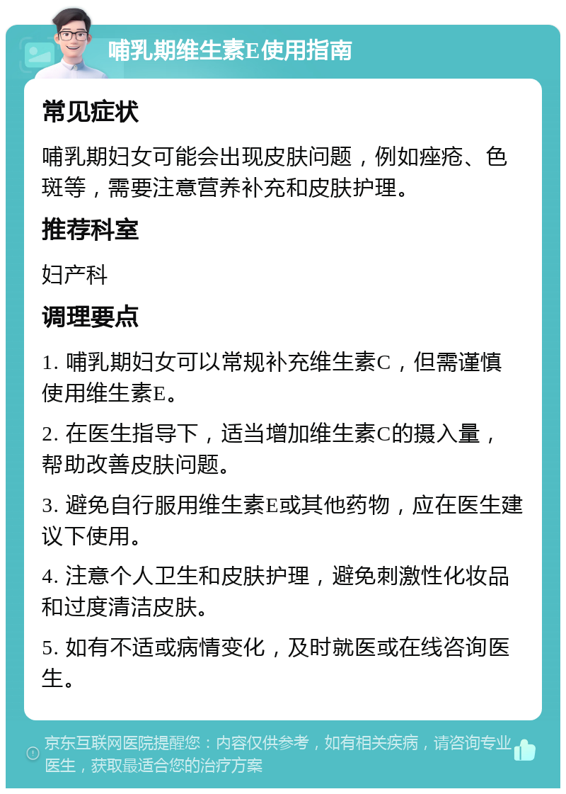 哺乳期维生素E使用指南 常见症状 哺乳期妇女可能会出现皮肤问题，例如痤疮、色斑等，需要注意营养补充和皮肤护理。 推荐科室 妇产科 调理要点 1. 哺乳期妇女可以常规补充维生素C，但需谨慎使用维生素E。 2. 在医生指导下，适当增加维生素C的摄入量，帮助改善皮肤问题。 3. 避免自行服用维生素E或其他药物，应在医生建议下使用。 4. 注意个人卫生和皮肤护理，避免刺激性化妆品和过度清洁皮肤。 5. 如有不适或病情变化，及时就医或在线咨询医生。