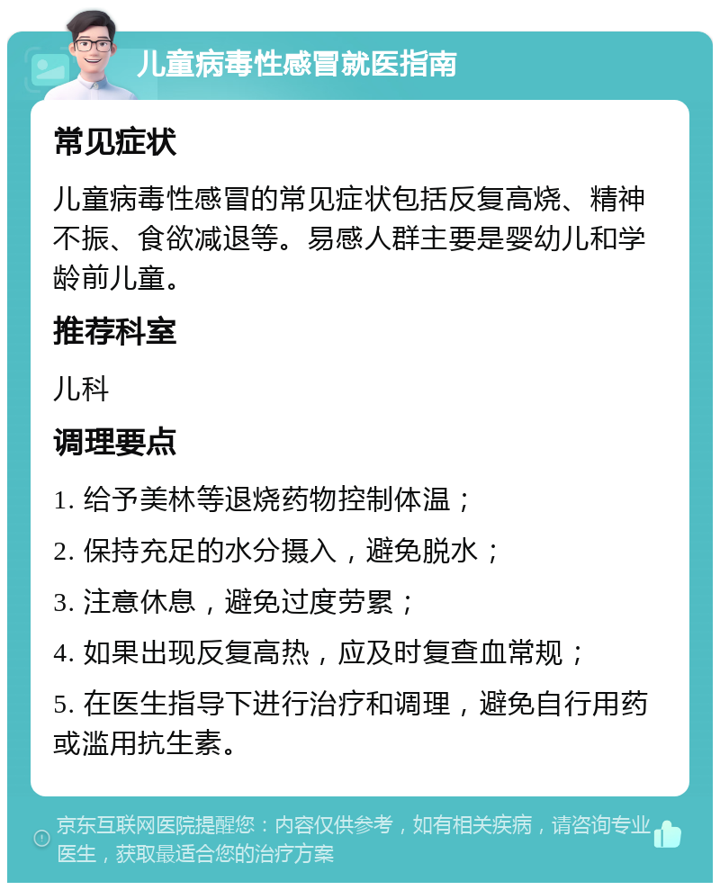 儿童病毒性感冒就医指南 常见症状 儿童病毒性感冒的常见症状包括反复高烧、精神不振、食欲减退等。易感人群主要是婴幼儿和学龄前儿童。 推荐科室 儿科 调理要点 1. 给予美林等退烧药物控制体温； 2. 保持充足的水分摄入，避免脱水； 3. 注意休息，避免过度劳累； 4. 如果出现反复高热，应及时复查血常规； 5. 在医生指导下进行治疗和调理，避免自行用药或滥用抗生素。