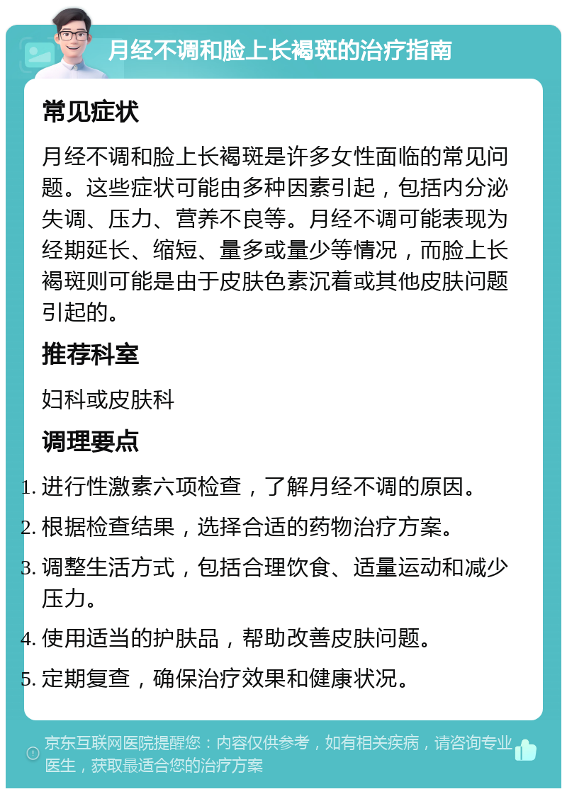 月经不调和脸上长褐斑的治疗指南 常见症状 月经不调和脸上长褐斑是许多女性面临的常见问题。这些症状可能由多种因素引起，包括内分泌失调、压力、营养不良等。月经不调可能表现为经期延长、缩短、量多或量少等情况，而脸上长褐斑则可能是由于皮肤色素沉着或其他皮肤问题引起的。 推荐科室 妇科或皮肤科 调理要点 进行性激素六项检查，了解月经不调的原因。 根据检查结果，选择合适的药物治疗方案。 调整生活方式，包括合理饮食、适量运动和减少压力。 使用适当的护肤品，帮助改善皮肤问题。 定期复查，确保治疗效果和健康状况。