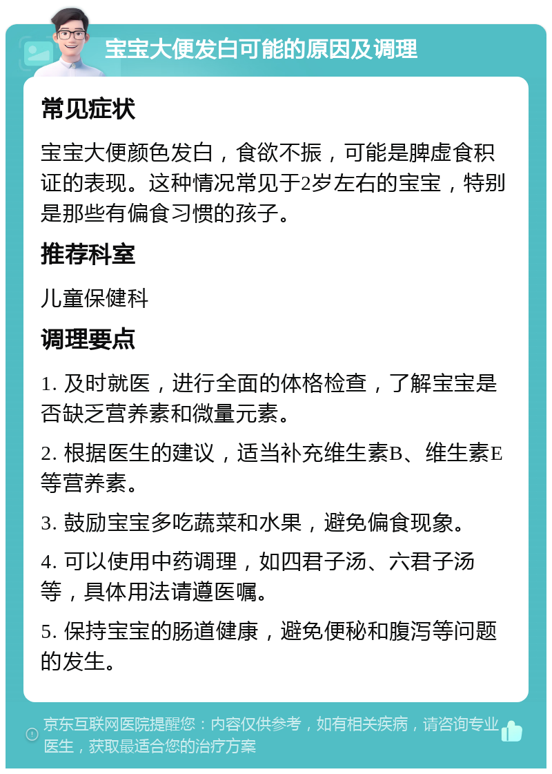 宝宝大便发白可能的原因及调理 常见症状 宝宝大便颜色发白，食欲不振，可能是脾虚食积证的表现。这种情况常见于2岁左右的宝宝，特别是那些有偏食习惯的孩子。 推荐科室 儿童保健科 调理要点 1. 及时就医，进行全面的体格检查，了解宝宝是否缺乏营养素和微量元素。 2. 根据医生的建议，适当补充维生素B、维生素E等营养素。 3. 鼓励宝宝多吃蔬菜和水果，避免偏食现象。 4. 可以使用中药调理，如四君子汤、六君子汤等，具体用法请遵医嘱。 5. 保持宝宝的肠道健康，避免便秘和腹泻等问题的发生。