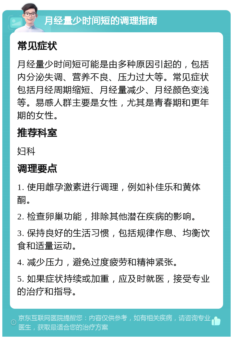 月经量少时间短的调理指南 常见症状 月经量少时间短可能是由多种原因引起的，包括内分泌失调、营养不良、压力过大等。常见症状包括月经周期缩短、月经量减少、月经颜色变浅等。易感人群主要是女性，尤其是青春期和更年期的女性。 推荐科室 妇科 调理要点 1. 使用雌孕激素进行调理，例如补佳乐和黄体酮。 2. 检查卵巢功能，排除其他潜在疾病的影响。 3. 保持良好的生活习惯，包括规律作息、均衡饮食和适量运动。 4. 减少压力，避免过度疲劳和精神紧张。 5. 如果症状持续或加重，应及时就医，接受专业的治疗和指导。