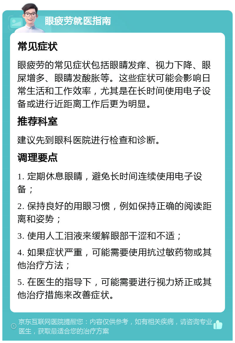 眼疲劳就医指南 常见症状 眼疲劳的常见症状包括眼睛发痒、视力下降、眼屎增多、眼睛发酸胀等。这些症状可能会影响日常生活和工作效率，尤其是在长时间使用电子设备或进行近距离工作后更为明显。 推荐科室 建议先到眼科医院进行检查和诊断。 调理要点 1. 定期休息眼睛，避免长时间连续使用电子设备； 2. 保持良好的用眼习惯，例如保持正确的阅读距离和姿势； 3. 使用人工泪液来缓解眼部干涩和不适； 4. 如果症状严重，可能需要使用抗过敏药物或其他治疗方法； 5. 在医生的指导下，可能需要进行视力矫正或其他治疗措施来改善症状。