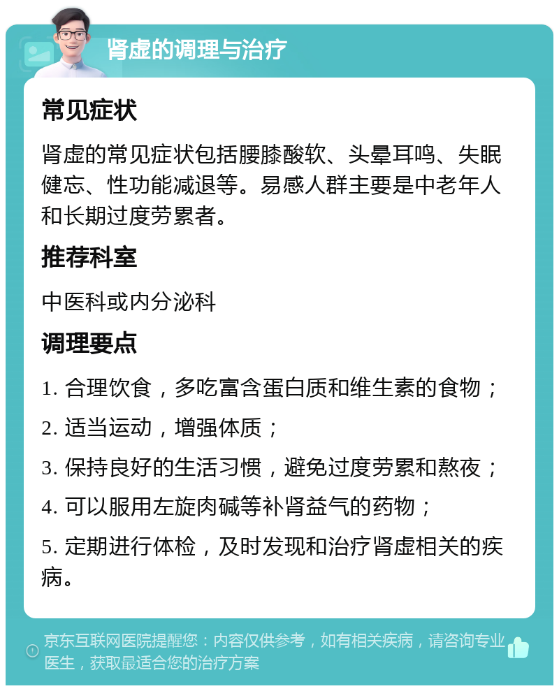 肾虚的调理与治疗 常见症状 肾虚的常见症状包括腰膝酸软、头晕耳鸣、失眠健忘、性功能减退等。易感人群主要是中老年人和长期过度劳累者。 推荐科室 中医科或内分泌科 调理要点 1. 合理饮食，多吃富含蛋白质和维生素的食物； 2. 适当运动，增强体质； 3. 保持良好的生活习惯，避免过度劳累和熬夜； 4. 可以服用左旋肉碱等补肾益气的药物； 5. 定期进行体检，及时发现和治疗肾虚相关的疾病。