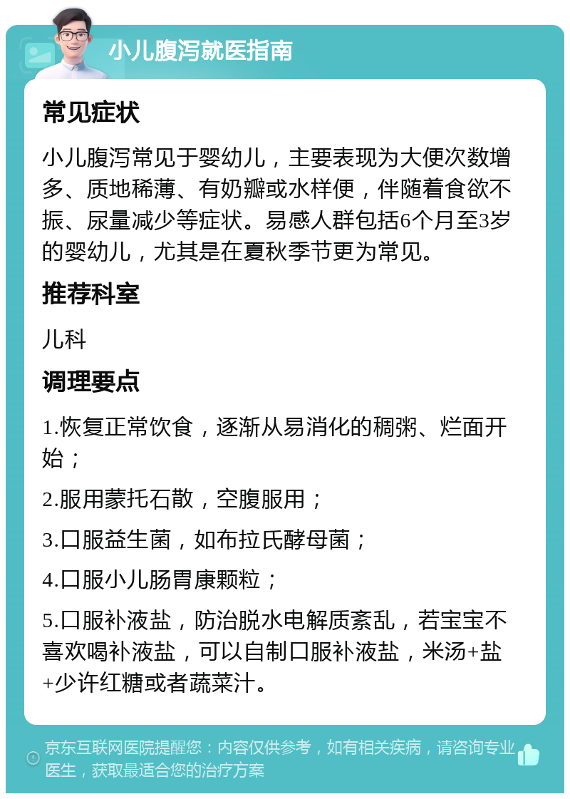 小儿腹泻就医指南 常见症状 小儿腹泻常见于婴幼儿，主要表现为大便次数增多、质地稀薄、有奶瓣或水样便，伴随着食欲不振、尿量减少等症状。易感人群包括6个月至3岁的婴幼儿，尤其是在夏秋季节更为常见。 推荐科室 儿科 调理要点 1.恢复正常饮食，逐渐从易消化的稠粥、烂面开始； 2.服用蒙托石散，空腹服用； 3.口服益生菌，如布拉氏酵母菌； 4.口服小儿肠胃康颗粒； 5.口服补液盐，防治脱水电解质紊乱，若宝宝不喜欢喝补液盐，可以自制口服补液盐，米汤+盐+少许红糖或者蔬菜汁。