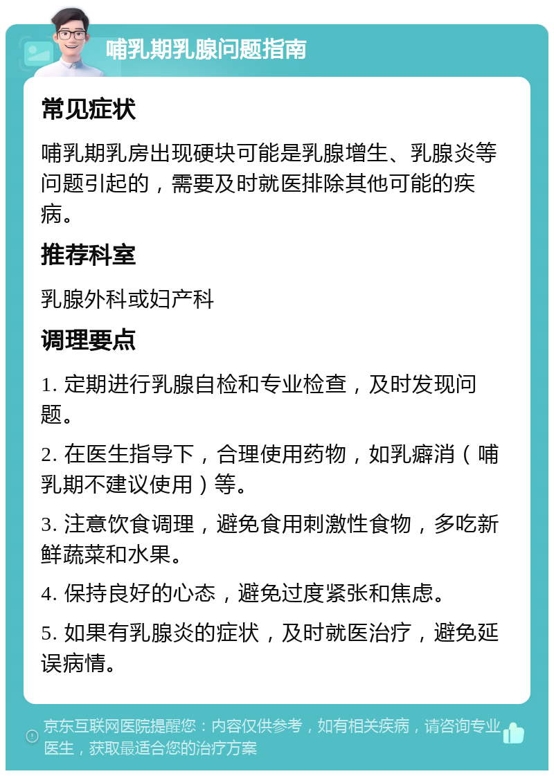 哺乳期乳腺问题指南 常见症状 哺乳期乳房出现硬块可能是乳腺增生、乳腺炎等问题引起的，需要及时就医排除其他可能的疾病。 推荐科室 乳腺外科或妇产科 调理要点 1. 定期进行乳腺自检和专业检查，及时发现问题。 2. 在医生指导下，合理使用药物，如乳癖消（哺乳期不建议使用）等。 3. 注意饮食调理，避免食用刺激性食物，多吃新鲜蔬菜和水果。 4. 保持良好的心态，避免过度紧张和焦虑。 5. 如果有乳腺炎的症状，及时就医治疗，避免延误病情。